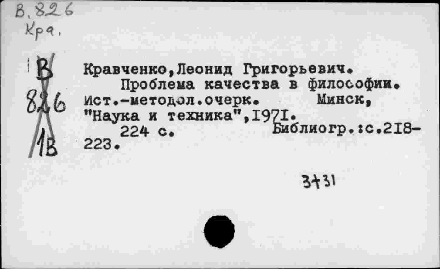 ﻿Кравченко,Леонид Григорьевич.
Проблема качества в философии, ист.-методол.очерк. Минск, "Наука и техника",1971.
224с.	Библиогр.:с.218
223.